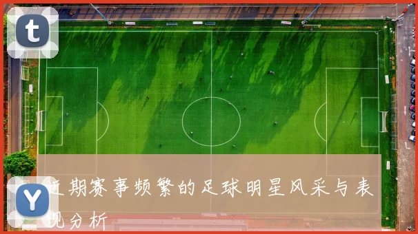 近期赛事频繁的足球明星风采与表现分析