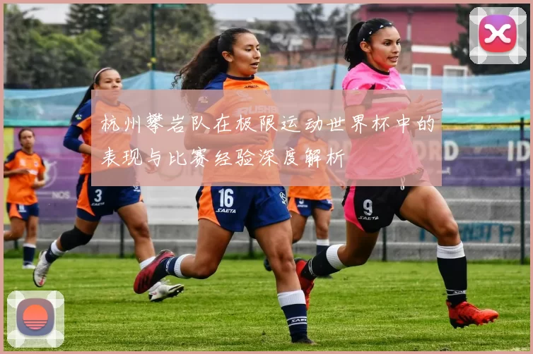 杭州攀岩队在极限运动世界杯中的表现与比赛经验深度解析