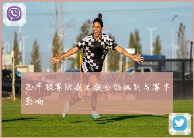 西甲联赛欧战名额分配机制与赛季影响