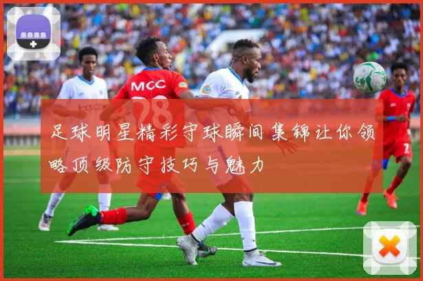 足球明星精彩守球瞬间集锦让你领略顶级防守技巧与魅力