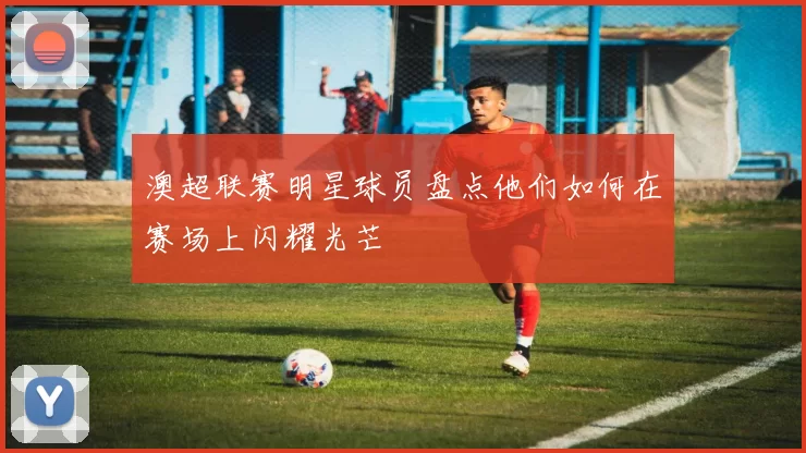 澳超联赛明星球员盘点他们如何在赛场上闪耀光芒