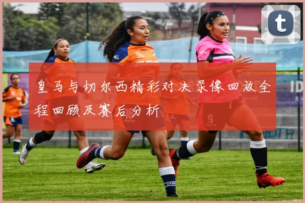 皇马与切尔西精彩对决录像回放全程回顾及赛后分析