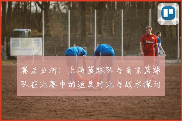 赛后分析：上海篮球队与南京篮球队在比赛中的速度对比与战术探讨