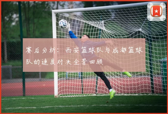 赛后分析：西安篮球队与成都篮球队的速度对决全景回顾