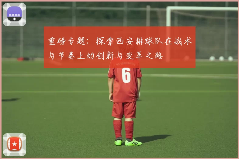 重磅专题：探索西安排球队在战术与节奏上的创新与变革之路
