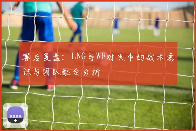 赛后复盘：LNG与WE对决中的战术意识与团队配合分析