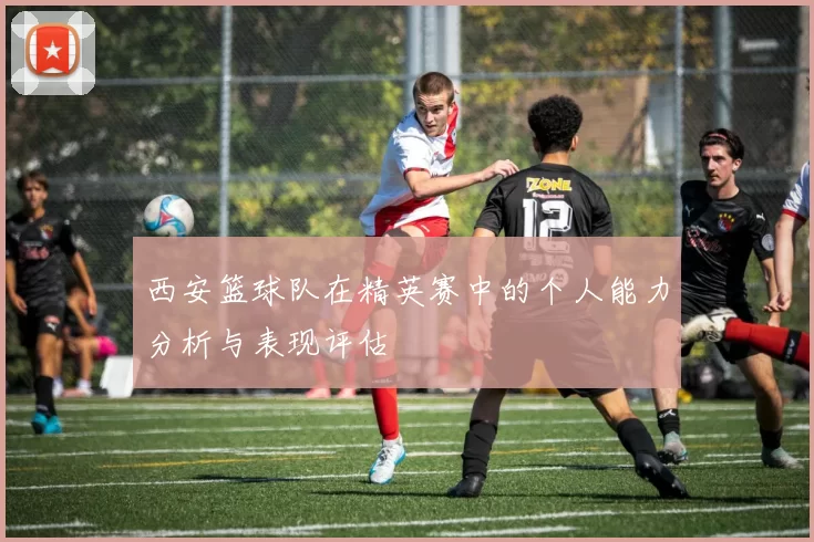 西安篮球队在精英赛中的个人能力分析与表现评估