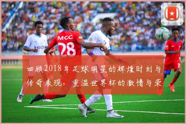 回顾2018年足球明星的辉煌时刻与传奇表现，重温世界杯的激情与荣耀