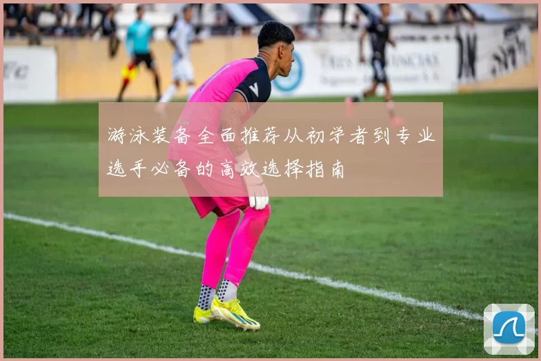 游泳装备全面推荐从初学者到专业选手必备的高效选择指南