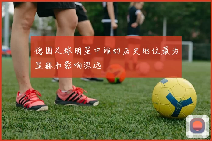 德国足球明星中谁的历史地位最为显赫和影响深远