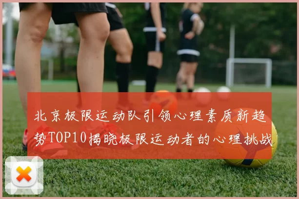 北京极限运动队引领心理素质新趋势TOP10揭晓极限运动者的心理挑战与成长