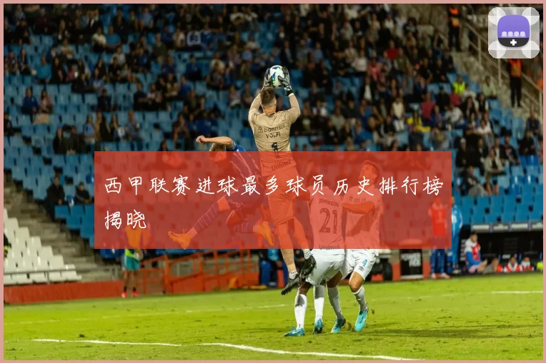 西甲联赛进球最多球员历史排行榜揭晓