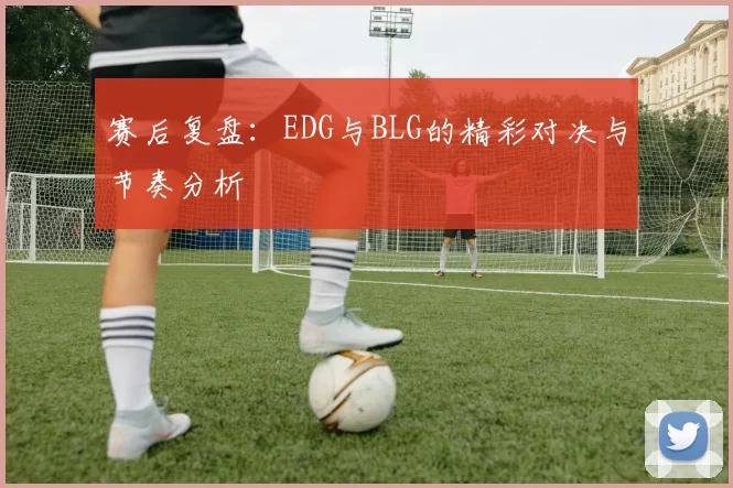 赛后复盘：EDG与BLG的精彩对决与节奏分析