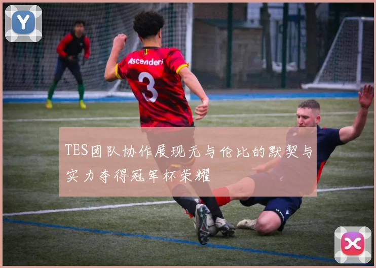 TES团队协作展现无与伦比的默契与实力夺得冠军杯荣耀
