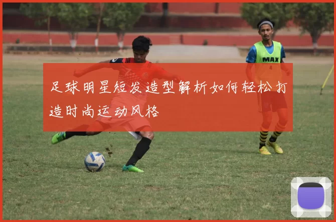 足球明星短发造型解析如何轻松打造时尚运动风格