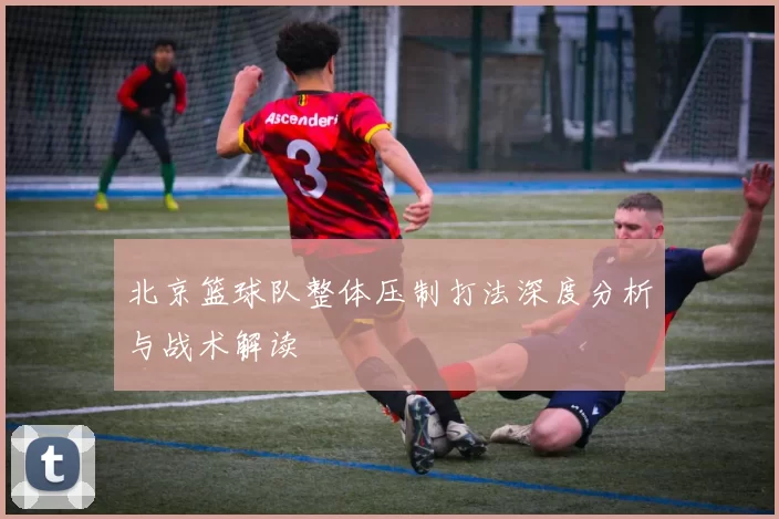北京篮球队整体压制打法深度分析与战术解读