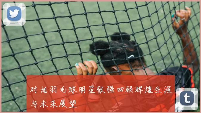 对话羽毛球明星张强回顾辉煌生涯与未来展望