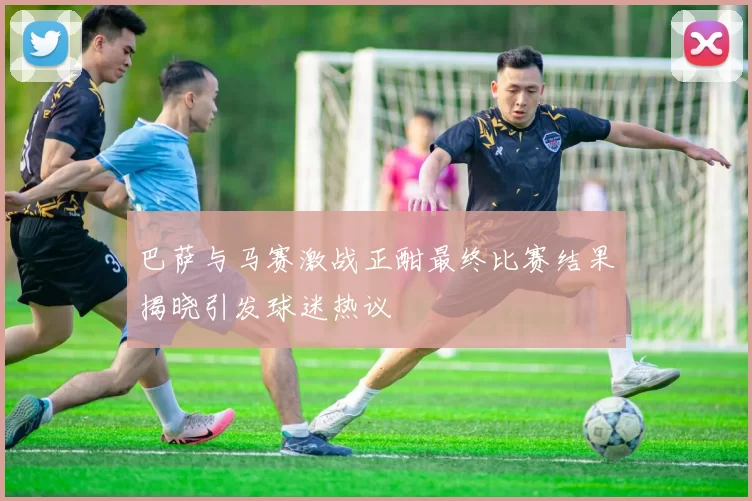 巴萨与马赛激战正酣最终比赛结果揭晓引发球迷热议