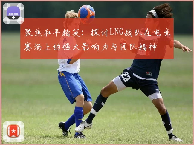 聚焦和平精英：探讨LNG战队在电竞赛场上的强大影响力与团队精神