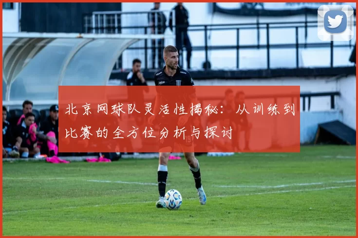北京网球队灵活性揭秘：从训练到比赛的全方位分析与探讨