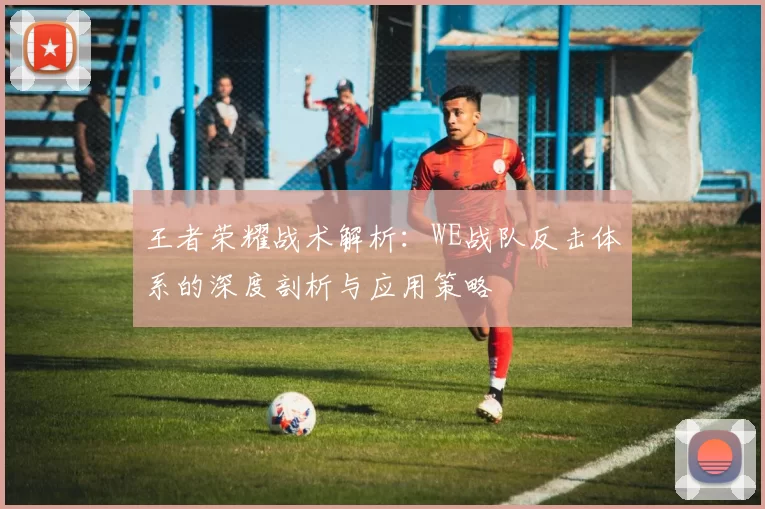王者荣耀战术解析：WE战队反击体系的深度剖析与应用策略