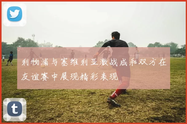 利物浦与塞维利亚激战成和双方在友谊赛中展现精彩表现