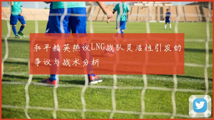 和平精英热议LNG战队灵活性引发的争议与战术分析