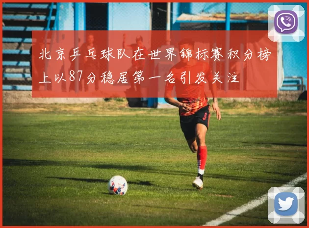 北京乒乓球队在世界锦标赛积分榜上以87分稳居第一名引发关注