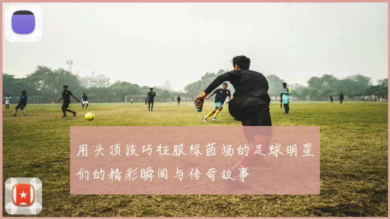 用头顶技巧征服绿茵场的足球明星们的精彩瞬间与传奇故事