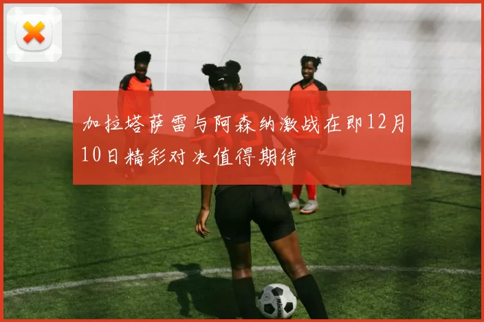 加拉塔萨雷与阿森纳激战在即12月10日精彩对决值得期待