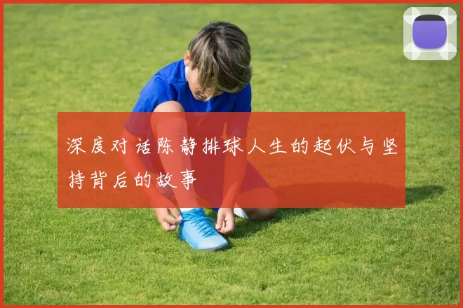 深度对话陈静排球人生的起伏与坚持背后的故事