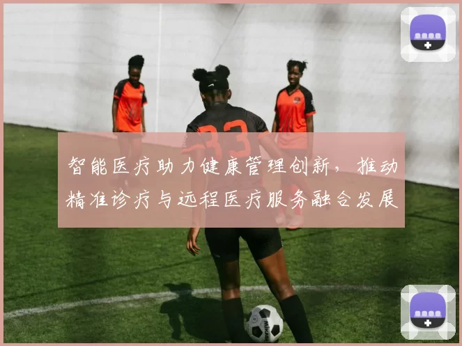 智能医疗助力健康管理创新，推动精准诊疗与远程医疗服务融合发展