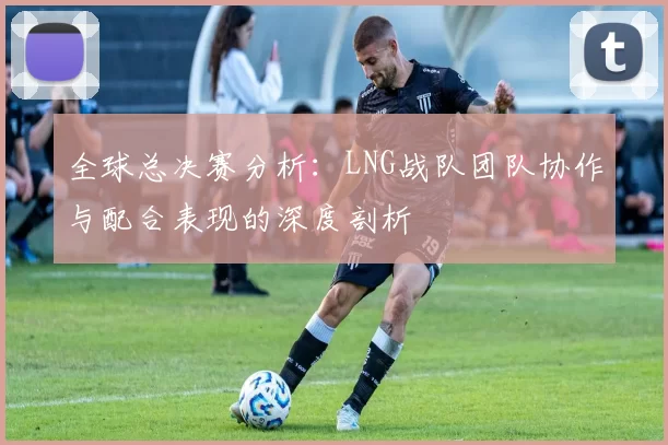 全球总决赛分析：LNG战队团队协作与配合表现的深度剖析