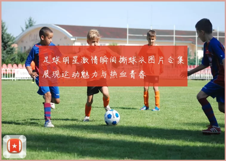 足球明星激情瞬间撕球衣图片合集展现运动魅力与热血青春
