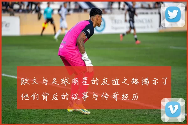 欧文与足球明星的友谊之路揭示了他们背后的故事与传奇经历