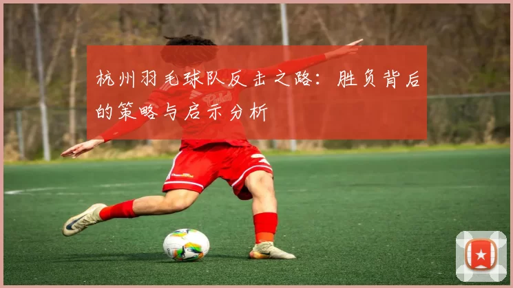 杭州羽毛球队反击之路：胜负背后的策略与启示分析