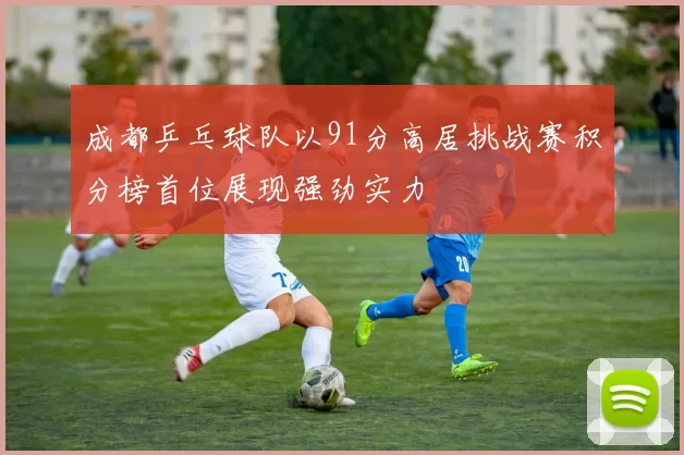 成都乒乓球队以91分高居挑战赛积分榜首位展现强劲实力