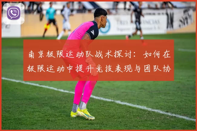 南京极限运动队战术探讨：如何在极限运动中提升竞技表现与团队协作