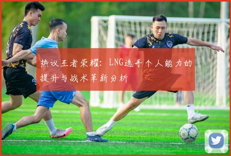 热议王者荣耀：LNG选手个人能力的提升与战术革新分析