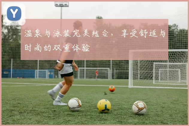 温泉与泳装完美结合，享受舒适与时尚的双重体验