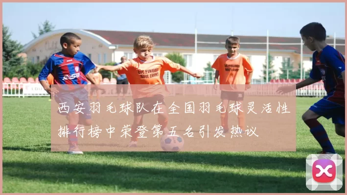西安羽毛球队在全国羽毛球灵活性排行榜中荣登第五名引发热议