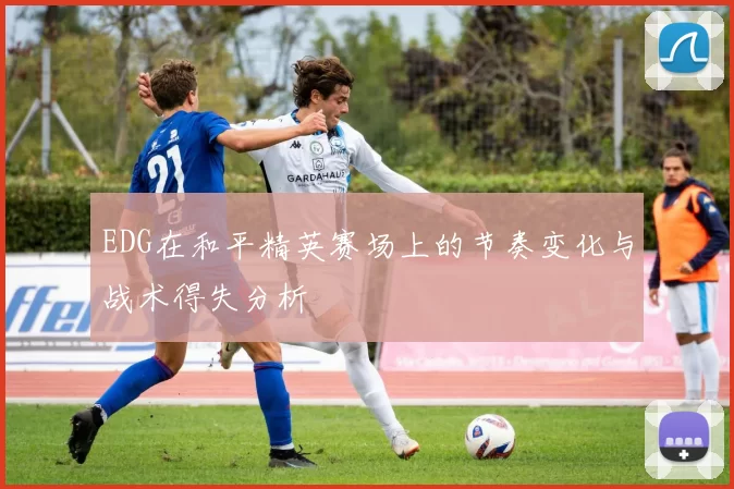 EDG在和平精英赛场上的节奏变化与战术得失分析