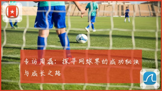 专访周磊：探寻网球界的成功秘诀与成长之路